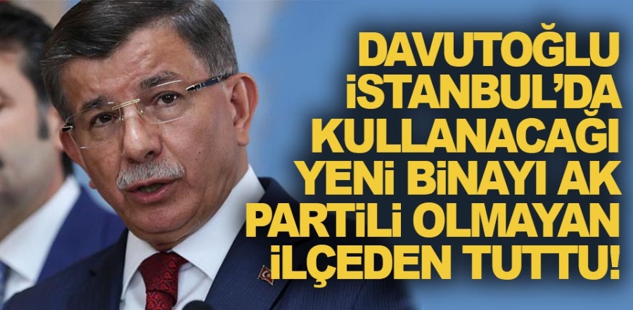 Davutoğlu, İstanbul’da kullanacağı yeni binayı AK Partili olmayan ilçeden tuttu!