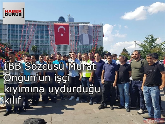 İBB SÖZCÜSÜ MURAT ONGUN´UN İŞÇİ KIYIMINA UYDURDUĞU KILIFI YİNE İŞÇİLER ORTAYA ÇIKARDI