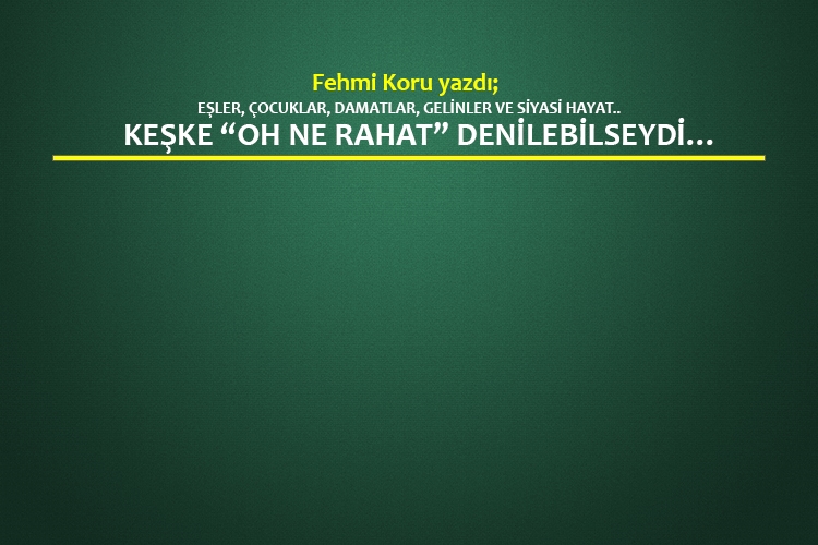 Eşler, çocuklar, damatlar, gelinler ve siyasi hayat.. Keşke “Oh ne rahat” denilebilseydi…